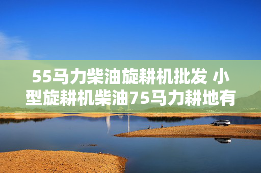 55马力柴油旋耕机批发 小型旋耕机柴油75马力耕地有劲吗？