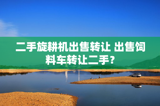 二手旋耕机出售转让 出售饲料车转让二手？