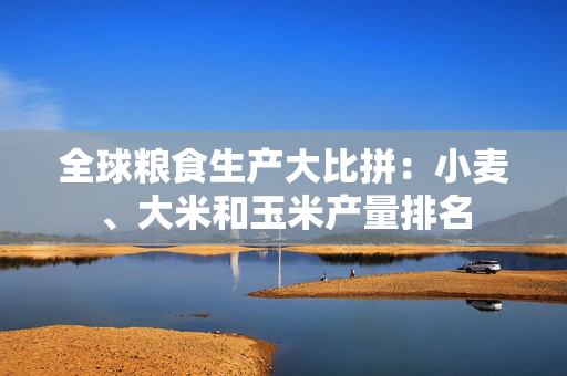 全球粮食生产大比拼：小麦、大米和玉米产量排名
