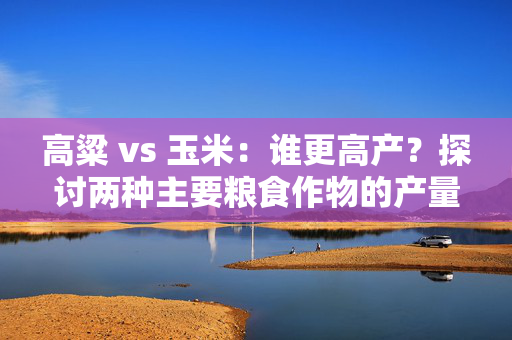 高粱 vs 玉米：谁更高产？探讨两种主要粮食作物的产量优劣
