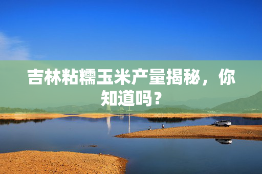 吉林粘糯玉米产量揭秘，你知道吗？