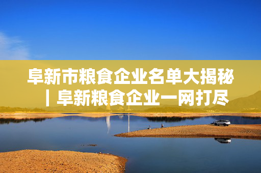 阜新市粮食企业名单大揭秘｜阜新粮食企业一网打尽