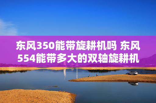 东风350能带旋耕机吗 东风554能带多大的双轴旋耕机？