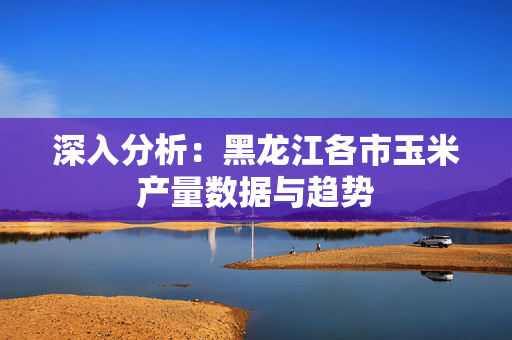 深入分析：黑龙江各市玉米产量数据与趋势