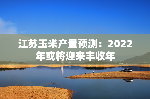 江苏玉米产量预测：2022年或将迎来丰收年