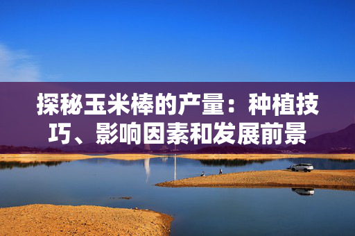 探秘玉米棒的产量：种植技巧、影响因素和发展前景