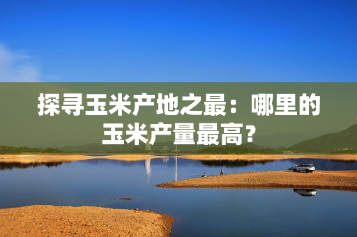 探寻玉米产地之最：哪里的玉米产量最高？