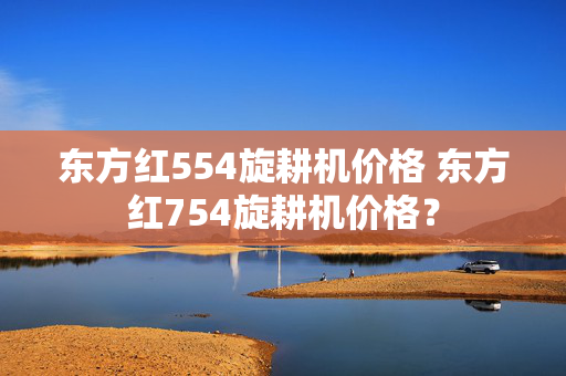 东方红554旋耕机价格 东方红754旋耕机价格？