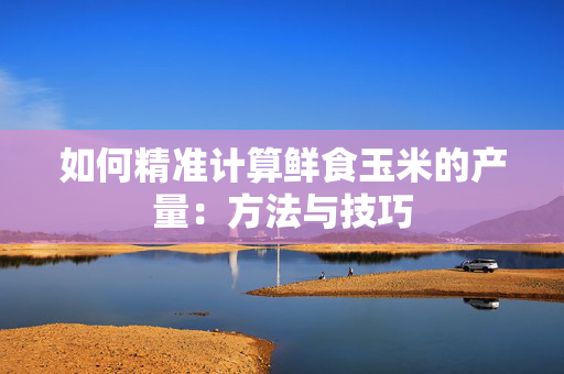 如何精准计算鲜食玉米的产量：方法与技巧