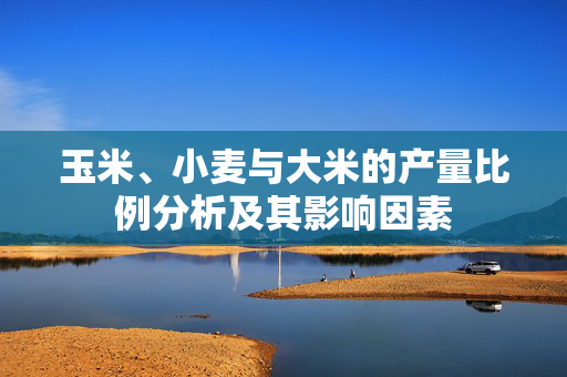 玉米、小麦与大米的产量比例分析及其影响因素