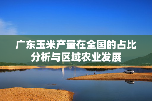 广东玉米产量在全国的占比分析与区域农业发展