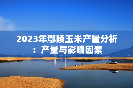 2023年鄢陵玉米产量分析：产量与影响因素