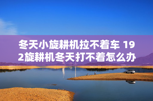 冬天小旋耕机拉不着车 192旋耕机冬天打不着怎么办？