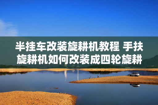 半挂车改装旋耕机教程 手扶旋耕机如何改装成四轮旋耕机？