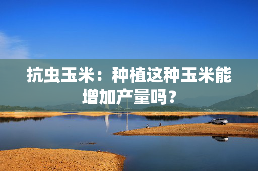抗虫玉米：种植这种玉米能增加产量吗？