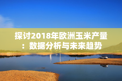 探讨2018年欧洲玉米产量：数据分析与未来趋势