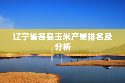 辽宁省各县玉米产量排名及分析