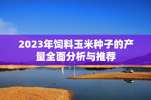 2023年饲料玉米种子的产量全面分析与推荐