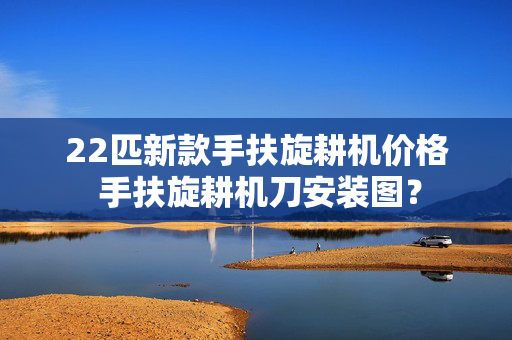 22匹新款手扶旋耕机价格 手扶旋耕机刀安装图？