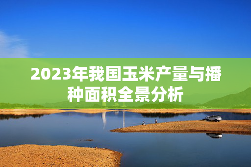 2023年我国玉米产量与播种面积全景分析