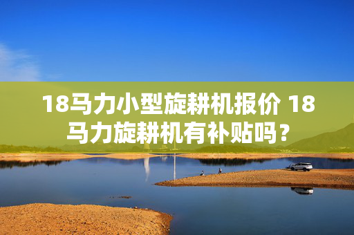 18马力小型旋耕机报价 18马力旋耕机有补贴吗？