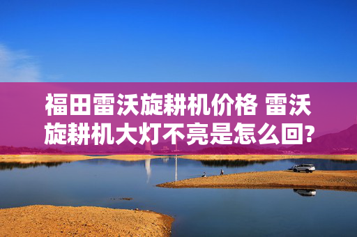 福田雷沃旋耕机价格 雷沃旋耕机大灯不亮是怎么回?雷沃旋耕机大灯？
