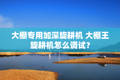 大棚专用加深旋耕机 大棚王旋耕机怎么调试？