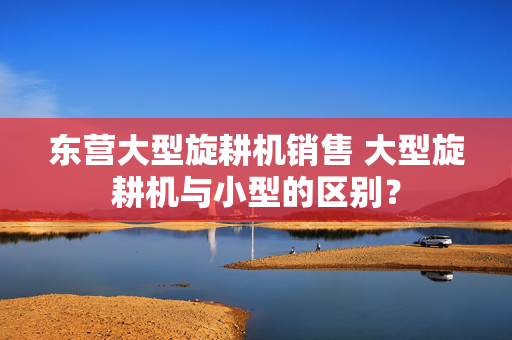 东营大型旋耕机销售 大型旋耕机与小型的区别？