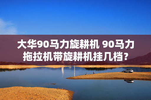 大华90马力旋耕机 90马力拖拉机带旋耕机挂几档？