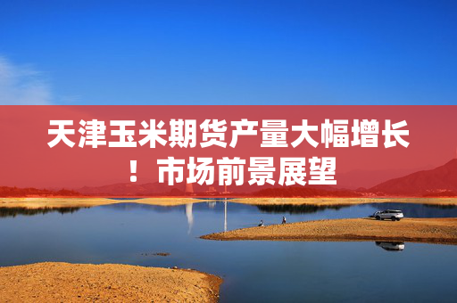 天津玉米期货产量大幅增长！市场前景展望