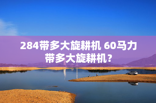 284带多大旋耕机 60马力带多大旋耕机？