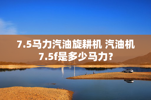 7.5马力汽油旋耕机 汽油机7.5f是多少马力？