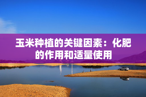 玉米种植的关键因素：化肥的作用和适量使用