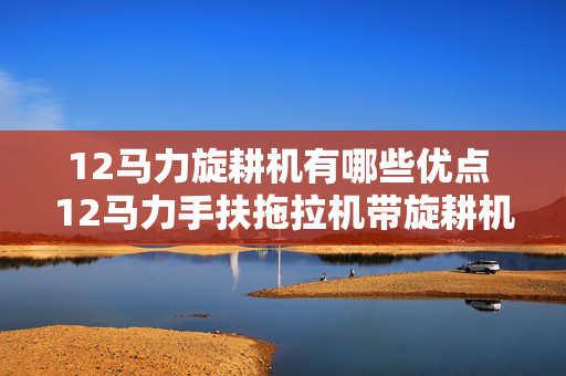 12马力旋耕机有哪些优点 12马力手扶拖拉机带旋耕机有多重？