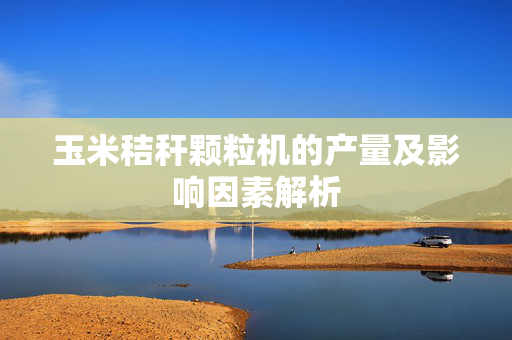 玉米秸秆颗粒机的产量及影响因素解析