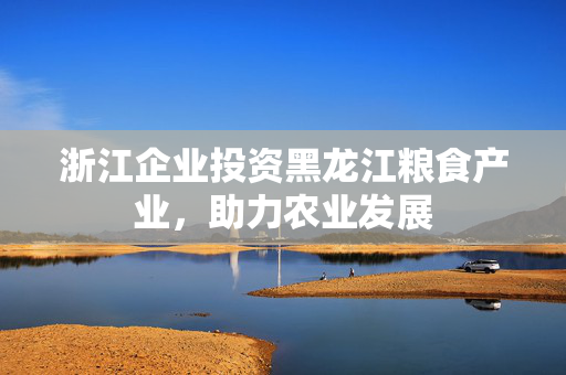 浙江企业投资黑龙江粮食产业，助力农业发展