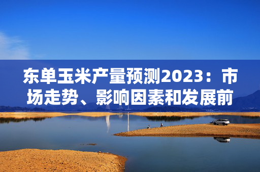 东单玉米产量预测2023：市场走势、影响因素和发展前景
