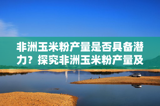 非洲玉米粉产量是否具备潜力？探究非洲玉米粉产量及其影响因素