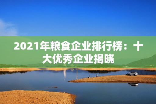 2021年粮食企业排行榜：十大优秀企业揭晓