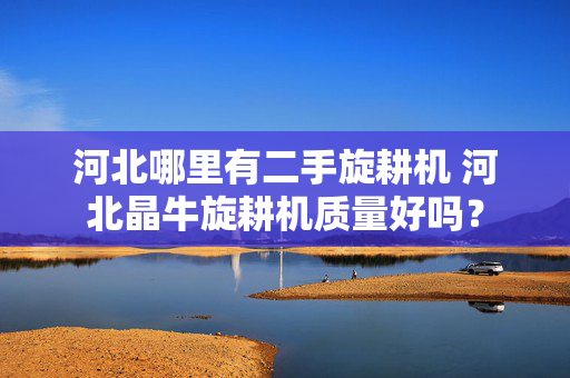 河北哪里有二手旋耕机 河北晶牛旋耕机质量好吗？