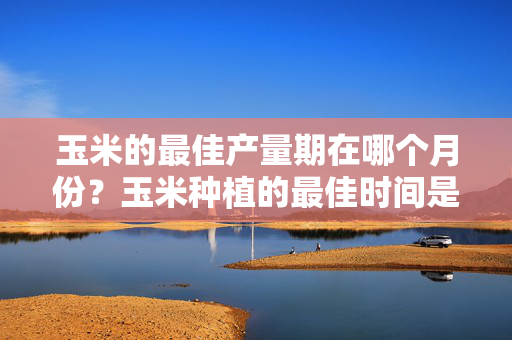 玉米的最佳产量期在哪个月份？玉米种植的最佳时间是什么时候？