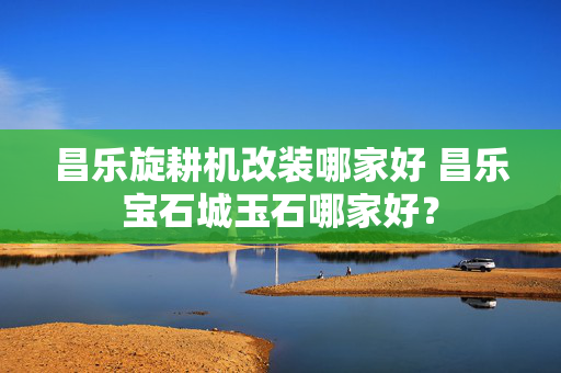 昌乐旋耕机改装哪家好 昌乐宝石城玉石哪家好？