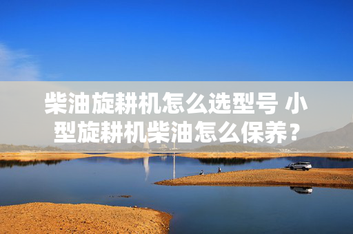 柴油旋耕机怎么选型号 小型旋耕机柴油怎么保养？