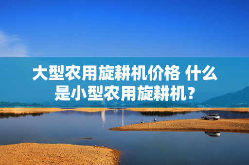 大型农用旋耕机价格 什么是小型农用旋耕机？