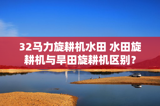 32马力旋耕机水田 水田旋耕机与旱田旋耕机区别？
