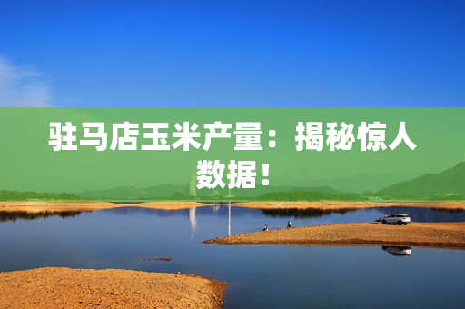 驻马店玉米产量：揭秘惊人数据！