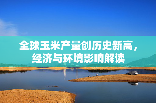 全球玉米产量创历史新高，经济与环境影响解读