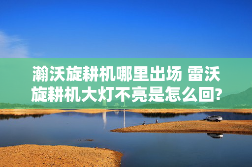 瀚沃旋耕机哪里出场 雷沃旋耕机大灯不亮是怎么回?雷沃旋耕机大灯？
