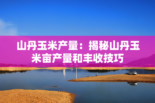 山丹玉米产量：揭秘山丹玉米亩产量和丰收技巧