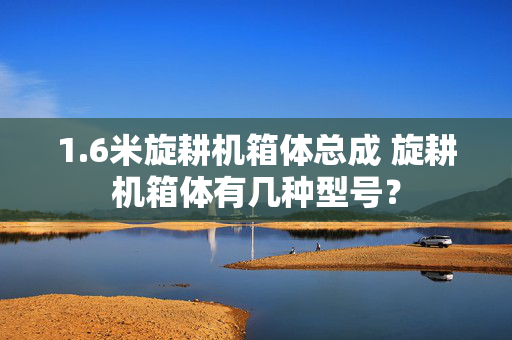 1.6米旋耕机箱体总成 旋耕机箱体有几种型号？
